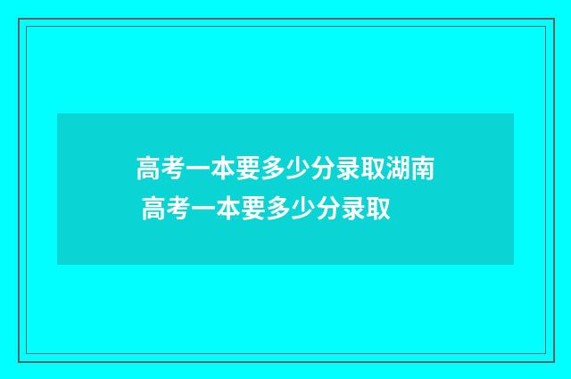 高考一本要多少分录取湖南 高考一本要多少分录取