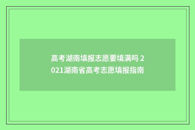 高考湖南填报志愿要填满吗 2021湖南省高考志愿填报指南