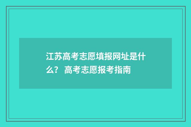 江苏高考志愿填报网址是什么？ 高考志愿报考指南