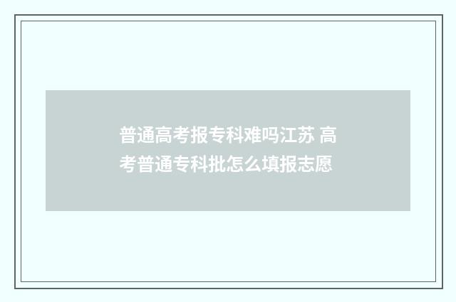 普通高考报专科难吗江苏 高考普通专科批怎么填报志愿