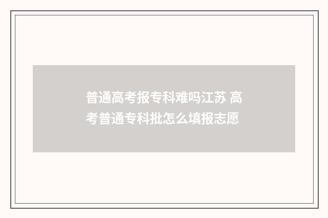 普通高考报专科难吗江苏 高考普通专科批怎么填报志愿