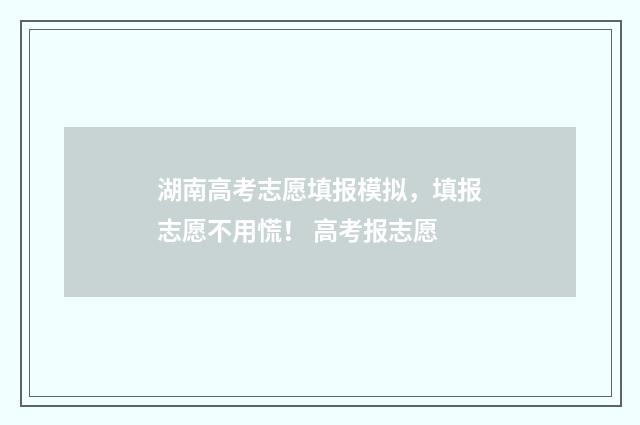 湖南高考志愿填报模拟，填报志愿不用慌！ 高考报志愿