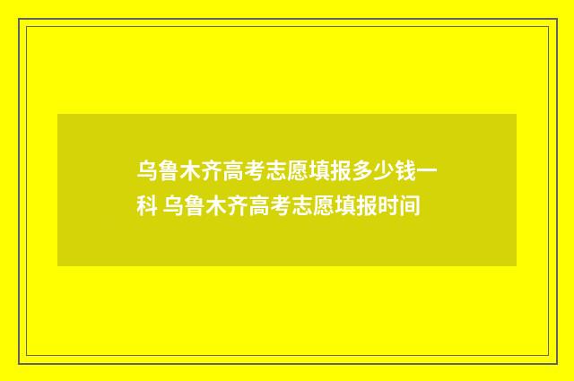 乌鲁木齐高考志愿填报多少钱一科 乌鲁木齐高考志愿填报时间