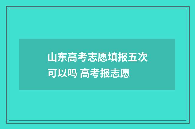 山东高考志愿填报五次可以吗 高考报志愿
