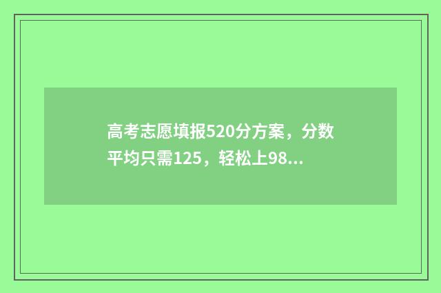 高考志愿填报520分方案，分数平均只需125，轻松上985211！ 高考志愿填报528怎么填