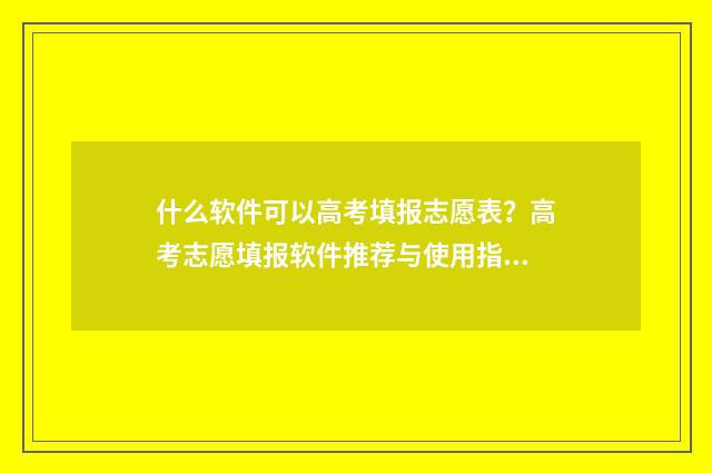 什么软件可以高考填报志愿表？高考志愿填报软件推荐与使用指南 什么软件可以高情商回复