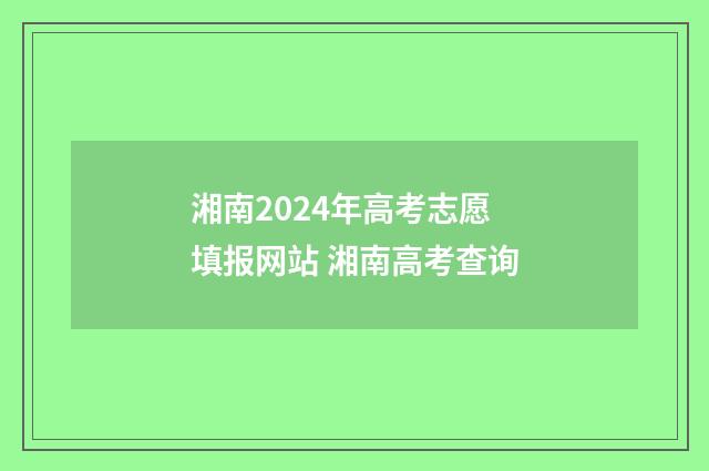 湘南2024年高考志愿填报网站 湘南高考查询