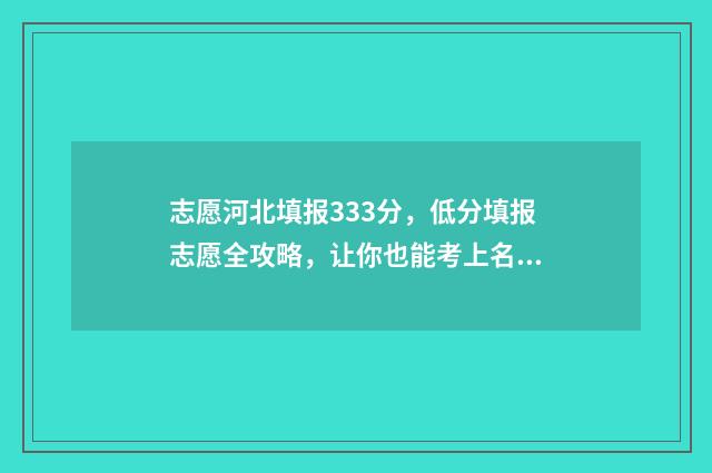 志愿河北填报333分，低分填报志愿全攻略，让你也能考上名校 河北填报志愿规则