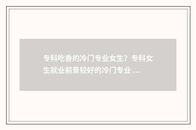 专科吃香的冷门专业女生？专科女生就业前景较好的冷门专业 专科冷门专业排行榜