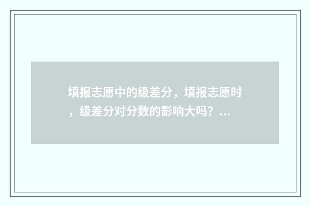 填报志愿中的级差分，填报志愿时，级差分对分数的影响大吗？如何计算？ 填报志愿的层次和批次