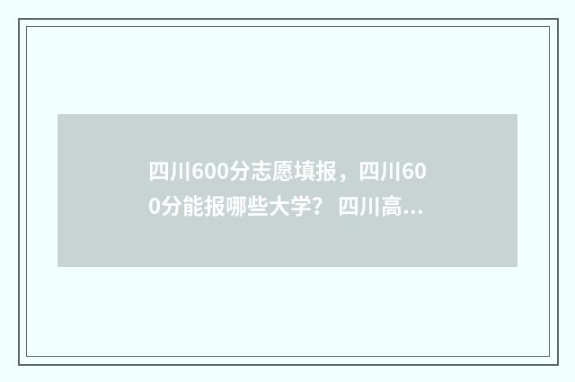 四川600分志愿填报，四川600分能报哪些大学？ 四川高考600分能上什么学校