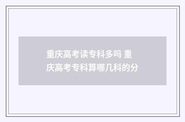 重庆高考读专科多吗 重庆高考专科算哪几科的分