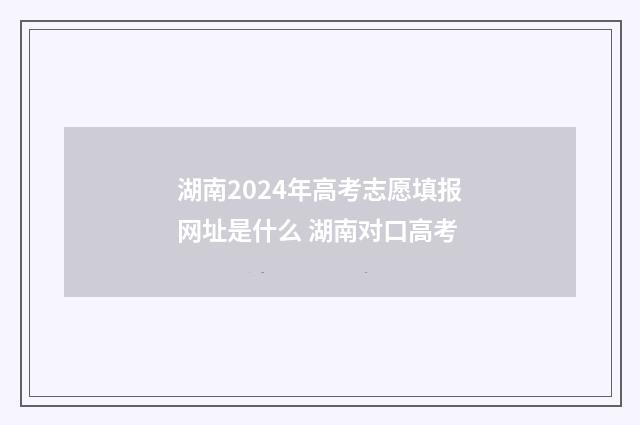湖南2024年高考志愿填报网址是什么 湖南对口高考