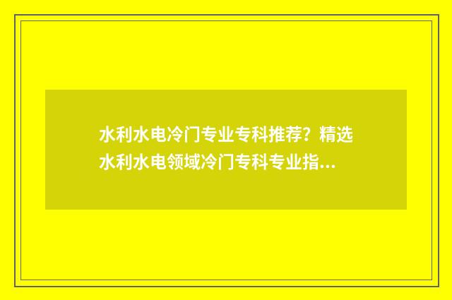 水利水电冷门专业专科推荐？精选水利水电领域冷门专科专业指南 水利水电最好专业