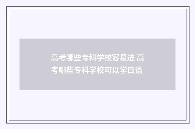 高考哪些专科学校容易进 高考哪些专科学校可以学日语