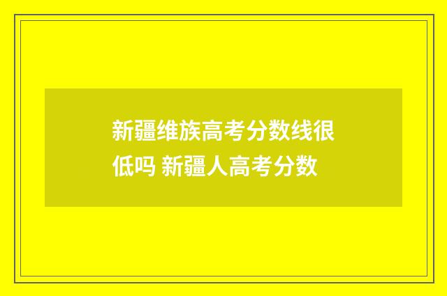 新疆维族高考分数线很低吗 新疆人高考分数