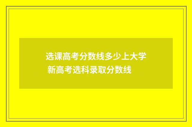 选课高考分数线多少上大学 新高考选科录取分数线