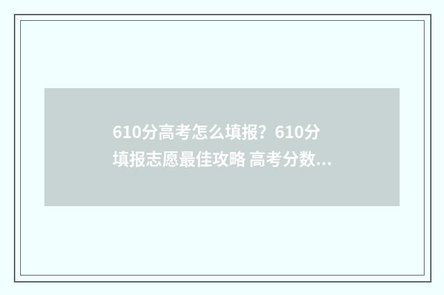 610分高考怎么填报？610分填报志愿最佳攻略 高考分数610是个什么水平
