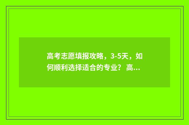 高考志愿填报攻略，3-5天，如何顺利选择适合的专业？ 高考志愿填报攻略湖南
