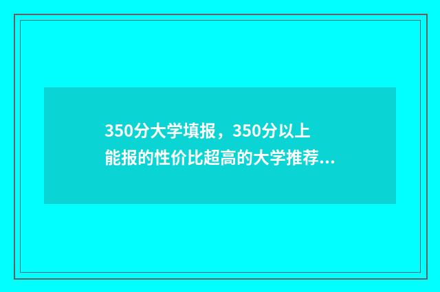 350分大学填报，350分以上能报的性价比超高的大学推荐 350分到450的大学
