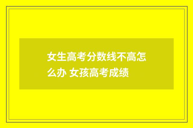 女生高考分数线不高怎么办 女孩高考成绩