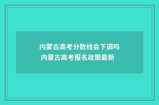 内蒙古高考分数线会下调吗 内蒙古高考报名政策最新