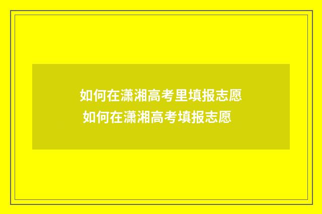 如何在潇湘高考里填报志愿 如何在潇湘高考填报志愿