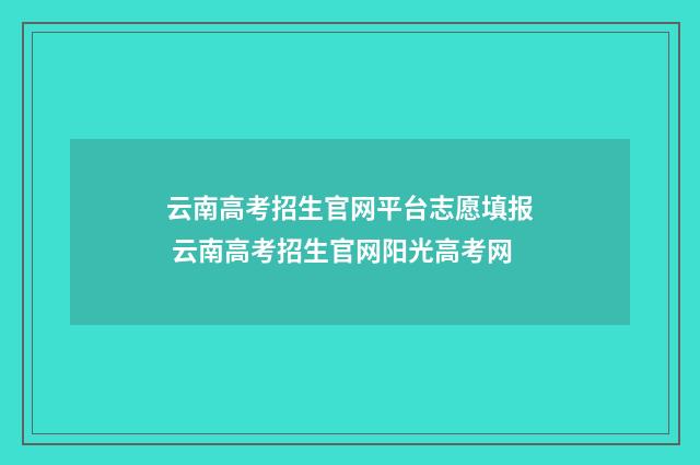 云南高考招生官网平台志愿填报 云南高考招生官网阳光高考网