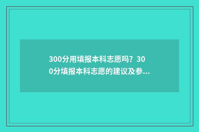 300分用填报本科志愿吗？300分填报本科志愿的建议及参考大学 300分填报本科会怎么样