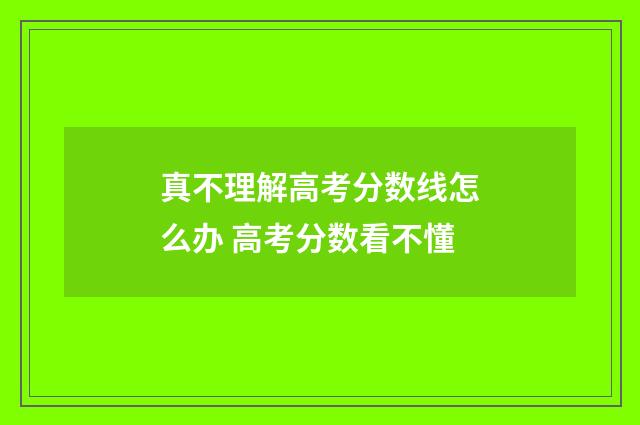 真不理解高考分数线怎么办 高考分数看不懂