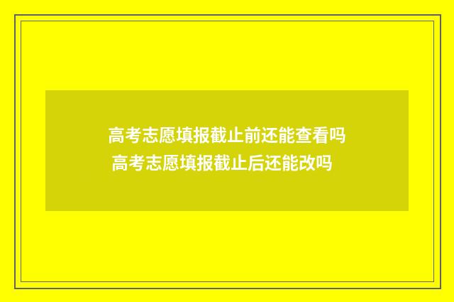 高考志愿填报截止前还能查看吗 高考志愿填报截止后还能改吗