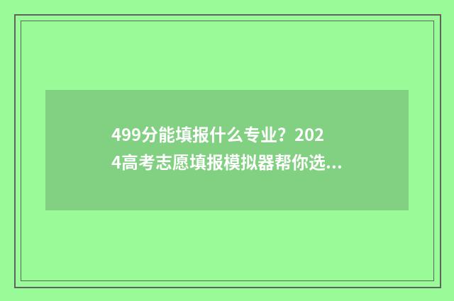 499分能填报什么专业？2024高考志愿填报模拟器帮你选 2021年499分可以上什么大学