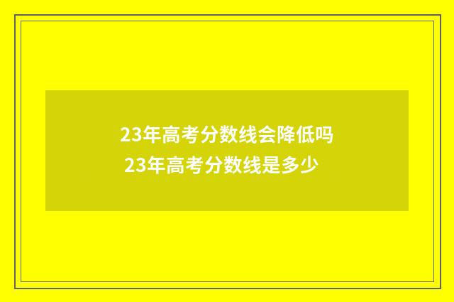 23年高考分数线会降低吗 23年高考分数线是多少