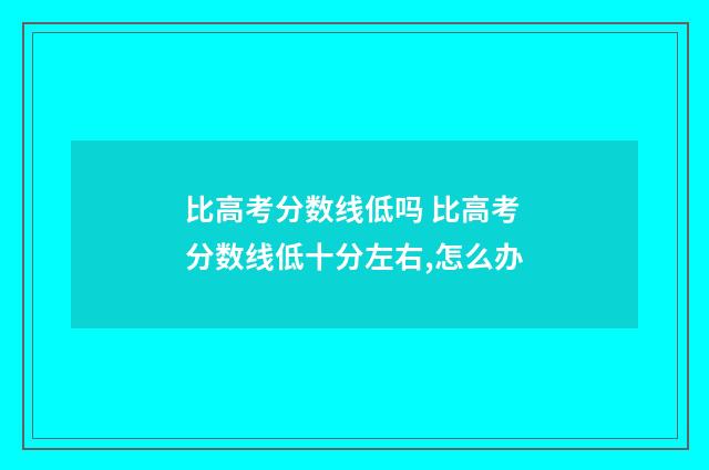 比高考分数线低吗 比高考分数线低十分左右,怎么办