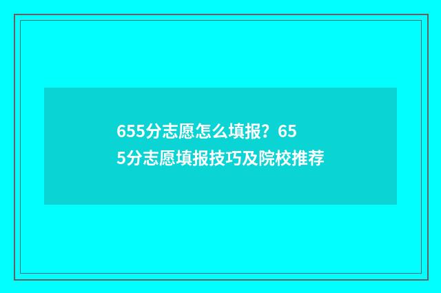 655分志愿怎么填报？655分志愿填报技巧及院校推荐
