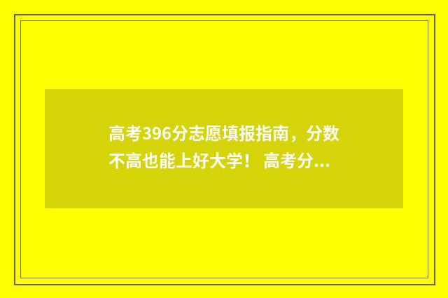 高考396分志愿填报指南，分数不高也能上好大学！ 高考分数396分可以上什么大学