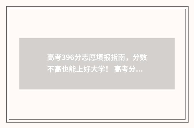 高考396分志愿填报指南，分数不高也能上好大学！ 高考分数396分可以上什么大学