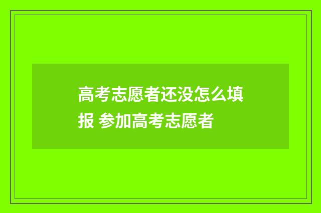高考志愿者还没怎么填报 参加高考志愿者
