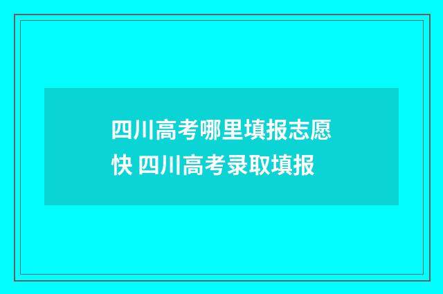 四川高考哪里填报志愿快 四川高考录取填报