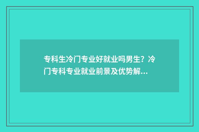 专科生冷门专业好就业吗男生？冷门专科专业就业前景及优势解析 专科冷门但就业好的专业
