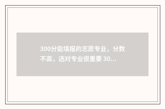 300分能填报的志愿专业，分数不高，选对专业很重要 300分可以报考哪些大学