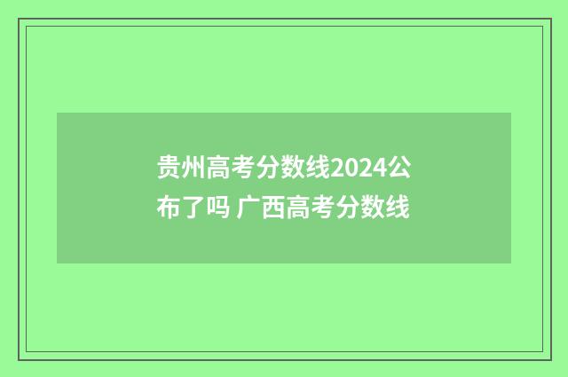 贵州高考分数线2024公布了吗 广西高考分数线