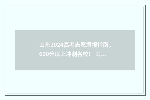山东2024高考志愿填报指南，600分以上冲刺名校！ 山东2024高考志愿填报