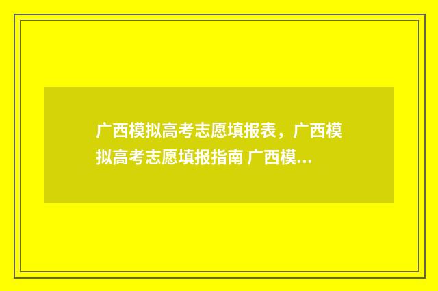 广西模拟高考志愿填报表，广西模拟高考志愿填报指南 广西模拟高考志愿填报系统官网