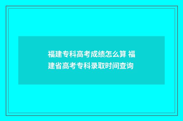 福建专科高考成绩怎么算 福建省高考专科录取时间查询