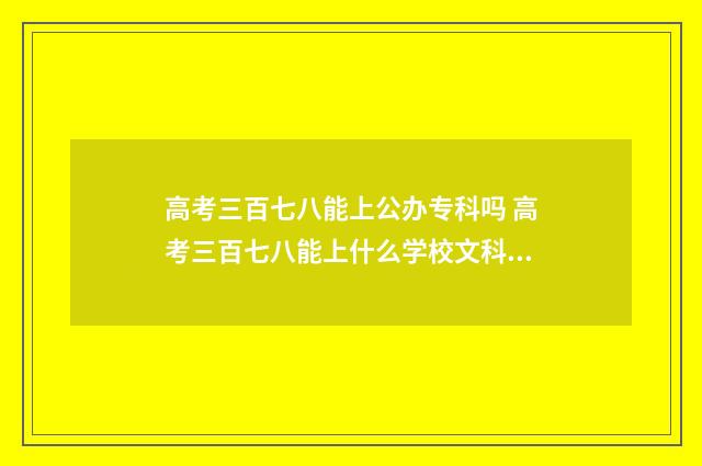 高考三百七八能上公办专科吗 高考三百七八能上什么学校文科生