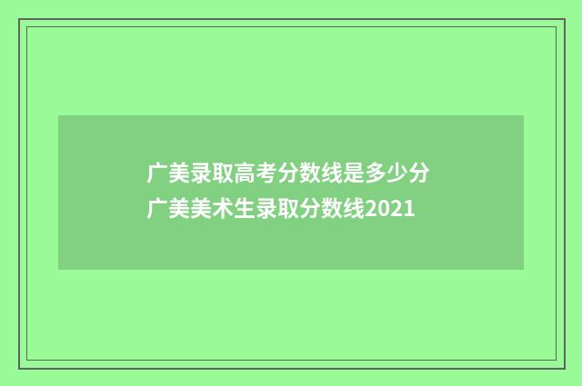 广美录取高考分数线是多少分 广美美术生录取分数线2021