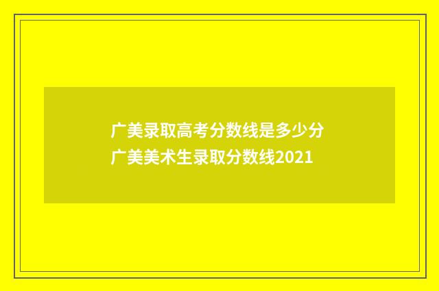 广美录取高考分数线是多少分 广美美术生录取分数线2021