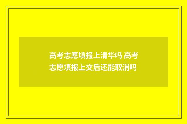 高考志愿填报上清华吗 高考志愿填报上交后还能取消吗