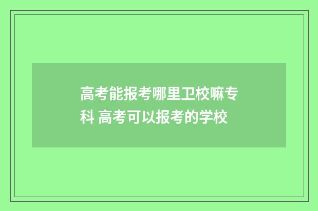 高考能报考哪里卫校嘛专科 高考可以报考的学校